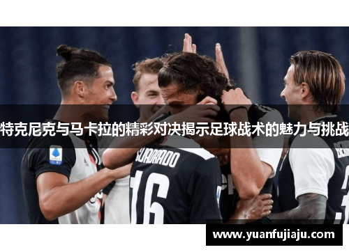 特克尼克与马卡拉的精彩对决揭示足球战术的魅力与挑战